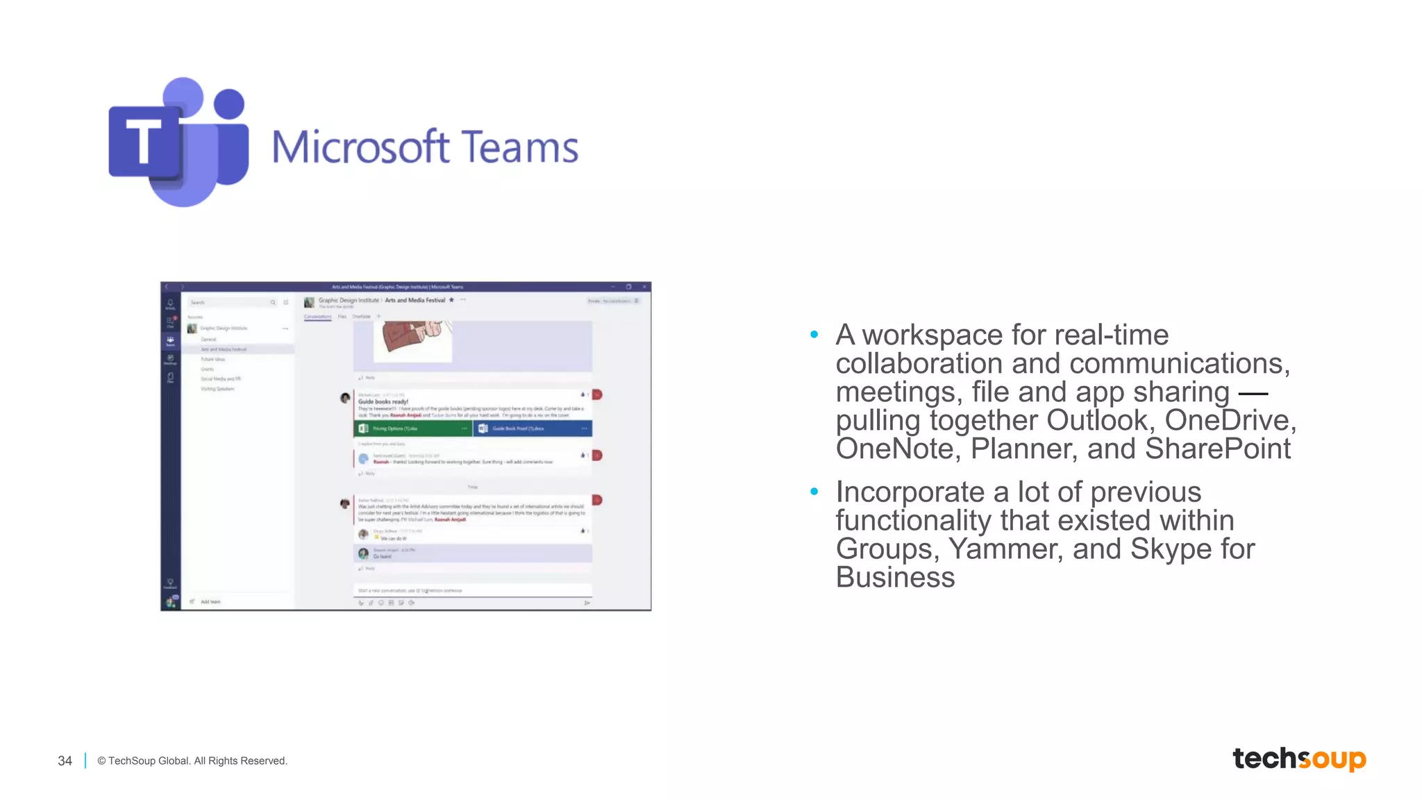 34 © TechSoup Global. All Rights Reserved.
• A workspace for real-time
collaboration and communications,
meetings, file and app sharing —
pulling together Outlook, OneDrive,
OneNote, Planner, and SharePoint
• Incorporate a lot of previous
functionality that existed within
Groups, Yammer, and Skype for
Business
 