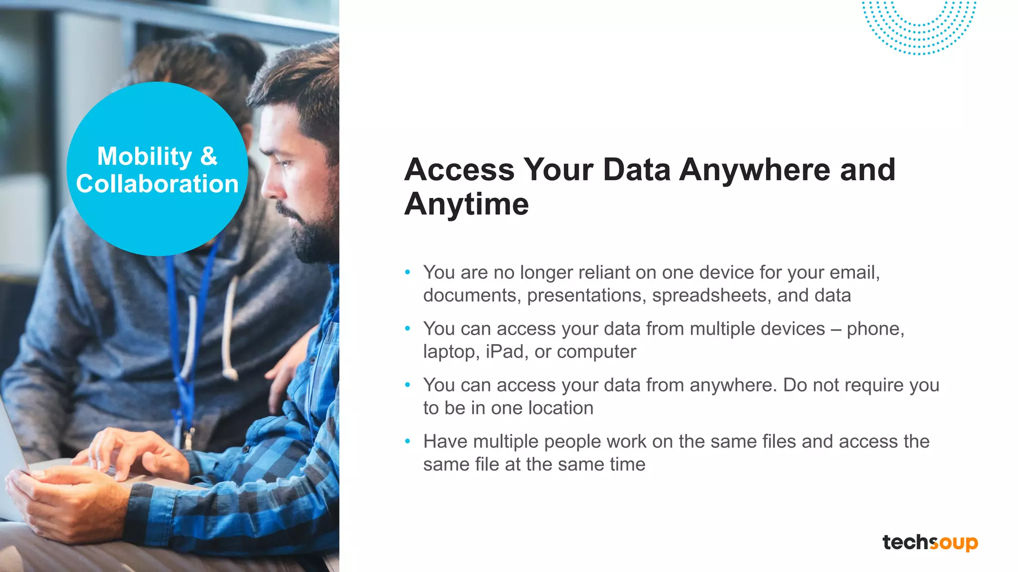 Access Your Data Anywhere and
Anytime
• You are no longer reliant on one device for your email,
documents, presentations, spreadsheets, and data
• You can access your data from multiple devices – phone,
laptop, iPad, or computer
• You can access your data from anywhere. Do not require you
to be in one location
• Have multiple people work on the same files and access the
same file at the same time
Mobility &
Collaboration
 