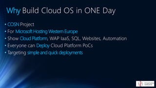 • COSN Project
• For Microsoft Hosting Western Europe
• Show Cloud Platform, WAP IaaS, SQL, Websites, Automation
• Everyone can Deploy Cloud Platform PoCs
• Targeting simple and quick deployments
Why Build Cloud OS in ONE Day
 