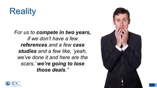 Reality
20
For us to compete in two years,
if we don’t have a few
references and a few case
studies and a few like, ‘yeah,
we’ve done it and here are the
scars,’ we’re going to lose
those deals.”
 
