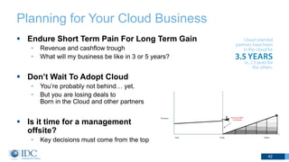 Planning for Your Cloud Business
 Endure Short Term Pain For Long Term Gain
• Revenue and cashflow trough
• What will my business be like in 3 or 5 years?
 Don’t Wait To Adopt Cloud
• You’re probably not behind… yet.
• But you are losing deals to
Born in the Cloud and other partners
 Is it time for a management
offsite?
• Key decisions must come from the top
42
 