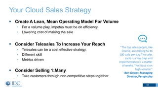 Your Cloud Sales Strategy
 Create A Lean, Mean Operating Model For Volume
• For a volume play, impetus must be on efficiency
• Lowering cost of making the sale
 Consider Telesales To Increase Your Reach
• Telesales can be a cost effective strategy,
• Different skill
• Metrics driven
 Consider Selling 1:Many
• Take customers through non-competitive steps together
51
“The top sales people, like
Charlie, are making 50 to
100 calls per day. The sales
cycle is a few days and
implementation is a matter
of weeks. The focus is on
high-volume.”
Ben Gower, Managing
Director, Perspicuity
 