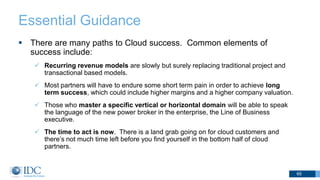 Essential Guidance
 There are many paths to Cloud success. Common elements of
success include:
 Recurring revenue models are slowly but surely replacing traditional project and
transactional based models.
 Most partners will have to endure some short term pain in order to achieve long
term success, which could include higher margins and a higher company valuation.
 Those who master a specific vertical or horizontal domain will be able to speak
the language of the new power broker in the enterprise, the Line of Business
executive.
 The time to act is now. There is a land grab going on for cloud customers and
there’s not much time left before you find yourself in the bottom half of cloud
partners.
65
 