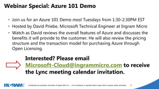 1405002
Confidential and proprietary information of Ingram Micro Inc. — Do not distribute or duplicate without Ingram Micro's express written permission. 13
• Join us for an Azure 101 Demo most Tuesdays from 1:30-2:30PM EST
• Hosted by David Priebe, Microsoft Technical Engineer at Ingram Micro
• Watch as David reviews the overall features of Azure and discusses the
benefits it will provide to the customer. He will also review the pricing
structure and the transaction model for purchasing Azure through
Open Licensing.
Webinar Special: Azure 101 Demo
Interested? Please email
Microsoft-Cloud@ingrammicro.com to receive
the Lync meeting calendar invitation.
 
