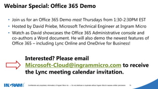 1405002
Confidential and proprietary information of Ingram Micro Inc. — Do not distribute or duplicate without Ingram Micro's express written permission. 14
• Join us for an Office 365 Demo most Thursdays from 1:30-2:30PM EST
• Hosted by David Priebe, Microsoft Technical Engineer at Ingram Micro
• Watch as David showcases the Office 365 Administrative console and
co-authors a Word document. He will also demo the newest features of
Office 365 – including Lync Online and OneDrive for Business!
Webinar Special: Office 365 Demo
Interested? Please email
Microsoft-Cloud@ingrammicro.com to receive
the Lync meeting calendar invitation.
 