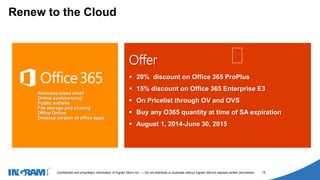1405002
Confidential and proprietary information of Ingram Micro Inc. — Do not distribute or duplicate without Ingram Micro's express written permission. 15
Offer
 20% discount on Office 365 ProPlus
 15% discount on Office 365 Enterprise E3
 On Pricelist through OV and OVS
 Buy any O365 quantity at time of SA expiration
 August 1, 2014-June 30, 2015
Renew to the Cloud
 