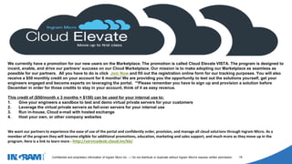 1405002
Confidential and proprietary information of Ingram Micro Inc. — Do not distribute or duplicate without Ingram Micro's express written permission. 18
.
We currently have a promotion for our new users on the Marketplace. The promotion is called Cloud Elevate VISTA. The program is designed to
incent, enable, and drive our partners’ success on our Cloud Marketplace. Our mission is to make adopting our Marketplace as seamless as
possible for our partners. All you have to do is click Join Now and fill out the registration online form for our tracking purposes. You will also
receive a $50 monthly credit on your account for 6 months! We are providing you the opportunity to test out the solutions yourself, get your
engineers engaged and become experts on leveraging the portal. **Please remember you have to sign up and provision a solution before
December in order for those credits to stay in your account, think of it as easy revenue.
This credit of ($50/month x 3 months = $150) can be used for your internal use to:
1. Give your engineers a sandbox to test and demo virtual private servers for your customers
2. Leverage the virtual private servers as fail-over servers for your internal use
3. Run in-house, Cloud e-mail with hosted exchange
4. Host your own, or other company websites
We want our partners to experience the ease of use of the portal and confidently order, provision, and manage all cloud solutions through Ingram Micro. As a
member of the program they will become eligible for additional promotions, education, marketing and sales support, and much more as they move up in the
program. Here is a link to learn more - http://servicedesk.cloud.im/kb/
 
