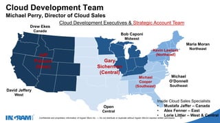 1405002
Confidential and proprietary information of Ingram Micro Inc. — Do not distribute or duplicate without Ingram Micro's express written permission. 21
David Jeffery
West
Open
Central
Bob Caponi
Midwest
Maria Moran
Northeast
Drew Ekes
Canada
Michael
O’Donnell
Southeast
Cloud Development Team
Michael Perry, Director of Cloud Sales
Inside Cloud Sales Specialists
• Mustafa Jaffer – Canada
• Alex Fenner – East
• Lorie Littler – West & Central
Cloud Development Executives & Strategic Account Team
Jeff
Palazzo
(West)
Gary
Sicherman
(Central)
Kevin Lawless
(Northeast)
Michael
Cooper
(Southeast)
 