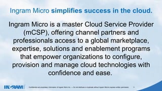 1405002
Confidential and proprietary information of Ingram Micro Inc. — Do not distribute or duplicate without Ingram Micro's express written permission. 4
Ingram Micro is a master Cloud Service Provider
(mCSP), offering channel partners and
professionals access to a global marketplace,
expertise, solutions and enablement programs
that empower organizations to configure,
provision and manage cloud technologies with
confidence and ease.
Ingram Micro simplifies success in the cloud.
 