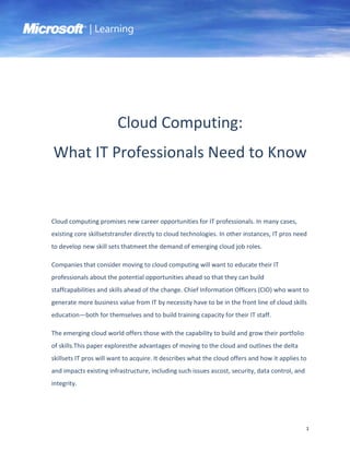 | Learning




                        Cloud Computing:
What IT Professionals Need to Know


Cloud computing promises new career opportunities for IT professionals. In many cases,
existing core skillsetstransfer directly to cloud technologies. In other instances, IT pros need
to develop new skill sets thatmeet the demand of emerging cloud job roles.

Companies that consider moving to cloud computing will want to educate their IT
professionals about the potential opportunities ahead so that they can build
staffcapabilities and skills ahead of the change. Chief Information Officers (CIO) who want to
generate more business value from IT by necessity have to be in the front line of cloud skills
education—both for themselves and to build training capacity for their IT staff.

The emerging cloud world offers those with the capability to build and grow their portfolio
of skills.This paper exploresthe advantages of moving to the cloud and outlines the delta
skillsets IT pros will want to acquire. It describes what the cloud offers and how it applies to
and impacts existing infrastructure, including such issues ascost, security, data control, and
integrity.




                                                                                                 1
 