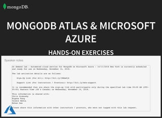 MONGODB ATLAS & MICROSOFTMONGODB ATLAS & MICROSOFT
AZUREAZURE
HANDS-ON EXERCISESHANDS-ON EXERCISES
Solutions Architect @ MongoDB |
Deck & Content |
Registration Link |
chris.grabosky@mongodb.com
l.gsky.us/#!mdbms 2018
l.gsky.us/#!mdbms 2018reg
Click Here For Printable Version
Speaker notes
On demand lab - Automated cloud service for MongoDB on Microsoft Azure - 14/11/2018 New York is currently scheduled
and ready for use on Wednesday, November 14, 2018.
The lab activation details are as follows:
Sign-Up Link (For All): http://bit.ly/2RBaRj6
Support Link (For Instructors / Proctors): http://bit.ly/mcw-support
It is recommended that you share the sign-up link with participants only during the specified lab time 09:00 AM (UTC-
05:00) Eastern Time (US & Canada) on Wednesday, November 14, 2018.
This information is shared with:
Chris Grabosky
Eugene Kang
Valmik Mehta
Mohan Das
Please share this information with other instructors / proctors, who were not tagged with this lab request.
 