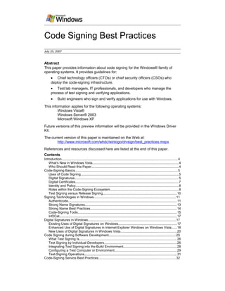Code Signing Best Practices
July 25, 2007
Abstract
This paper provides information about code signing for the Windows® family of
operating systems. It provides guidelines for:
• Chief technology officers (CTOs) or chief security officers (CSOs) who
deploy the code-signing infrastructure.
• Test lab managers, IT professionals, and developers who manage the
process of test signing and verifying applications.
• Build engineers who sign and verify applications for use with Windows.
This information applies for the following operating systems:
Windows Vista®
Windows Server® 2003
Microsoft Windows XP
Future versions of this preview information will be provided in the Windows Driver
Kit.
The current version of this paper is maintained on the Web at:
http://www.microsoft.com/whdc/winlogo/drvsign/best_practices.mspx
References and resources discussed here are listed at the end of this paper.
Contents
Introduction..............................................................................................................................4
What's New in Windows Vista..............................................................................................4
Who Should Read this Paper...............................................................................................4
Code-Signing Basics................................................................................................................5
Uses of Code Signing..........................................................................................................5
Digital Signatures.................................................................................................................5
Digital Certificates................................................................................................................7
Identity and Policy................................................................................................................8
Roles within the Code-Signing Ecosystem..........................................................................8
Test Signing versus Release Signing................................................................................10
Signing Technologies in Windows.........................................................................................11
Authenticode......................................................................................................................11
Strong Name Signatures....................................................................................................13
Strong Name Best Practices..............................................................................................14
Code-Signing Tools............................................................................................................15
Inf2Cat................................................................................................................................17
Digital Signatures in Windows...............................................................................................17
Existing Uses of Digital Signatures on Windows................................................................17
Enhanced Use of Digital Signatures in Internet Explorer Windows on Windows Vista......18
New Uses of Digital Signatures in Windows Vista.............................................................20
Code Signing during Software Development.........................................................................25
What Test Signing Is..........................................................................................................26
Test Signing by Individual Developers...............................................................................26
Integrating Test Signing into the Build Environment..........................................................28
Configuring a Test Computer or Environment....................................................................29
Test-Signing Operations....................................................................................................31
Code-Signing Service Best Practices....................................................................................32
 