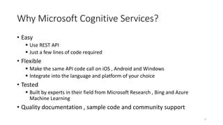 Why Microsoft Cognitive Services?
• Easy
 Use REST API
 Just a few lines of code required
• Flexible
 Make the same API code call on iOS , Android and Windows
 Integrate into the language and platform of your choice
• Tested
 Built by experts in their field from Microsoft Research , Bing and Azure
Machine Learning
• Quality documentation , sample code and community support
4
 