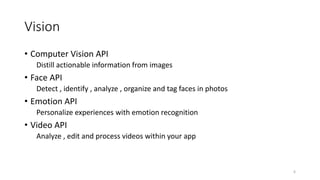 Vision
• Computer Vision API
Distill actionable information from images
• Face API
Detect , identify , analyze , organize and tag faces in photos
• Emotion API
Personalize experiences with emotion recognition
• Video API
Analyze , edit and process videos within your app
6
 