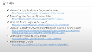 참고 자료
✓ Microsoft Azure Products > Cognitive Services
› https://azure.microsoft.com/en-us/services/cognitive-services
✓ Azure Cognitive Services Documentation
› https://docs.microsoft.com/en-us/azure/cognitive-services
✓ What are Azure Cognitive Services?
› https://docs.microsoft.com/en-us/azure/cognitive-services/welcome
✓ Microsoft Cognitive Services: Put intelligence into your business apps
› https://azure.microsoft.com/ko-kr/resources/videos/connect-2017-microsoft-
cognitive-services-put-intelligence-into-your-business-apps
✓ Cognitive Service APIs Test Console
› https://eastus.dev.cognitive.microsoft.com/docs/services
✓ IntelligentKiosk Github
› https://github.com/Microsoft/Cognitive-Samples-IntelligentKiosk
 