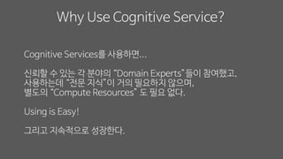 Cognitive Services를 사용하면...
신뢰할 수 있는 각 분야의 “Domain Experts”들이 참여했고,
사용하는데 “전문 지식”이 거의 필요하지 않으며,
별도의 “Compute Resources” 도 필요 없다.
Using is Easy!
그리고 지속적으로 성장한다.
Why Use Cognitive Service?
 
