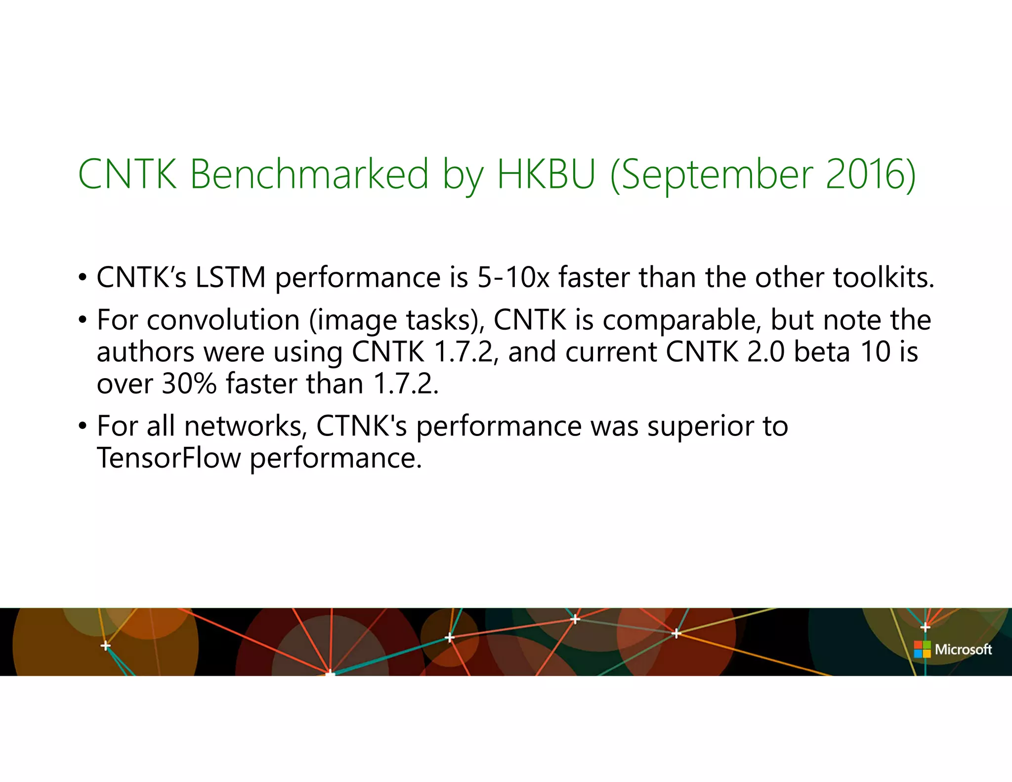 CNTK Benchmarked by HKBU (September 2016)
• CNTK’s LSTM performance is 5-10x faster than the other toolkits.
• For convolution (image tasks), CNTK is comparable, but note the
authors were using CNTK 1.7.2, and current CNTK 2.0 beta 10 is
over 30% faster than 1.7.2.
• For all networks, CTNK's performance was superior to
TensorFlow performance.
 