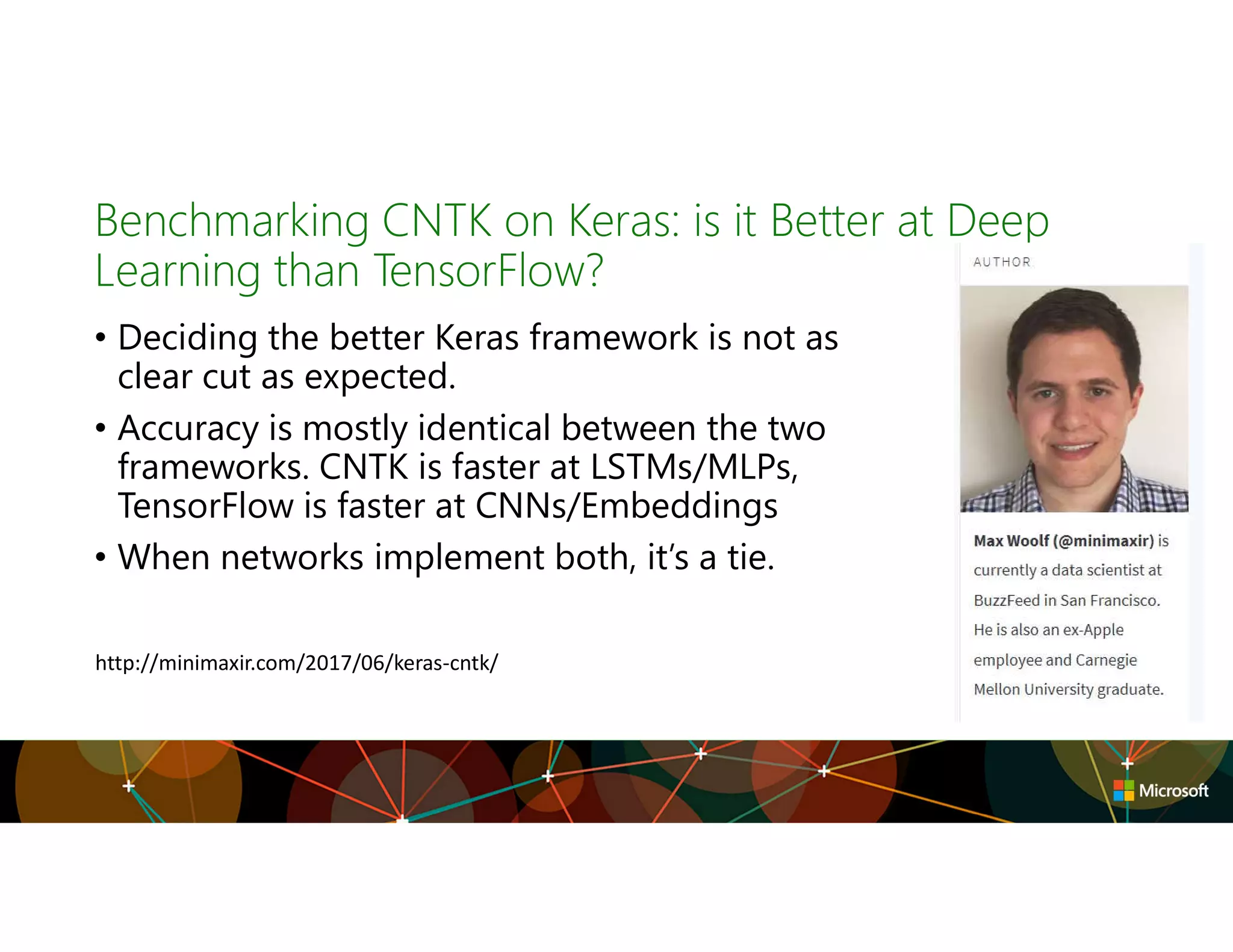 Benchmarking CNTK on Keras: is it Better at Deep
Learning than TensorFlow?
• Deciding the better Keras framework is not as
clear cut as expected.
• Accuracy is mostly identical between the two
frameworks. CNTK is faster at LSTMs/MLPs,
TensorFlow is faster at CNNs/Embeddings
• When networks implement both, it’s a tie.
http://minimaxir.com/2017/06/keras-cntk/
 