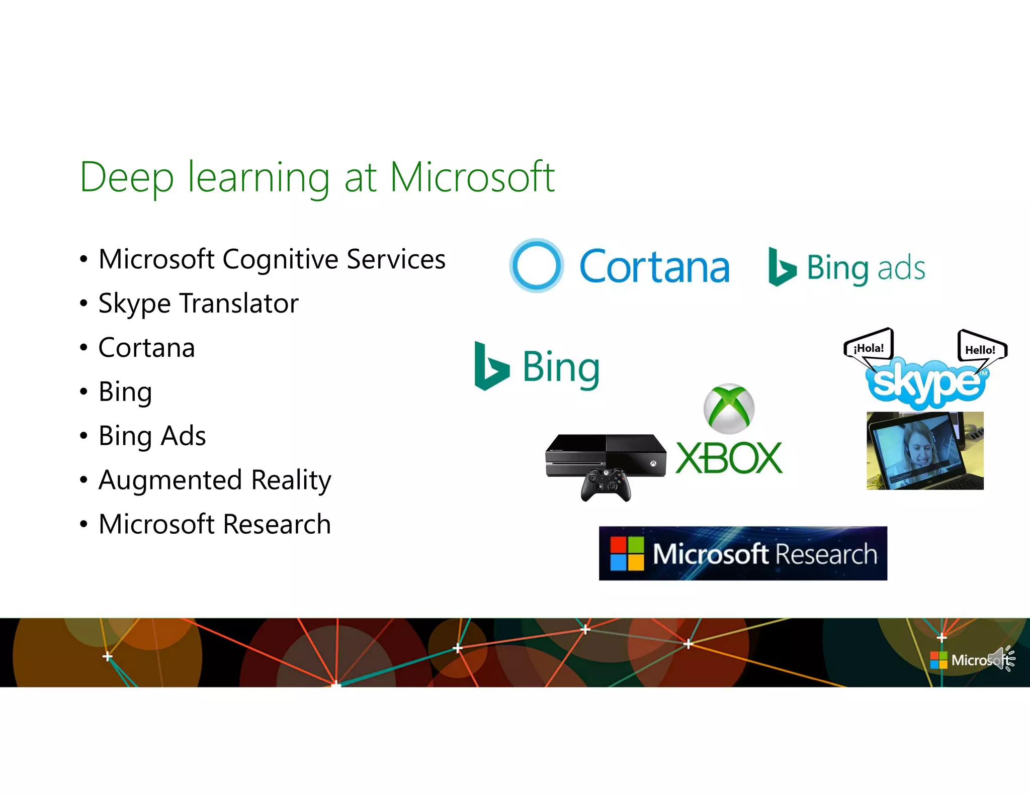 Deep learning at Microsoft
• Microsoft Cognitive Services
• Skype Translator
• Cortana
• Bing
• Bing Ads
• Augmented Reality
• Microsoft Research
 
