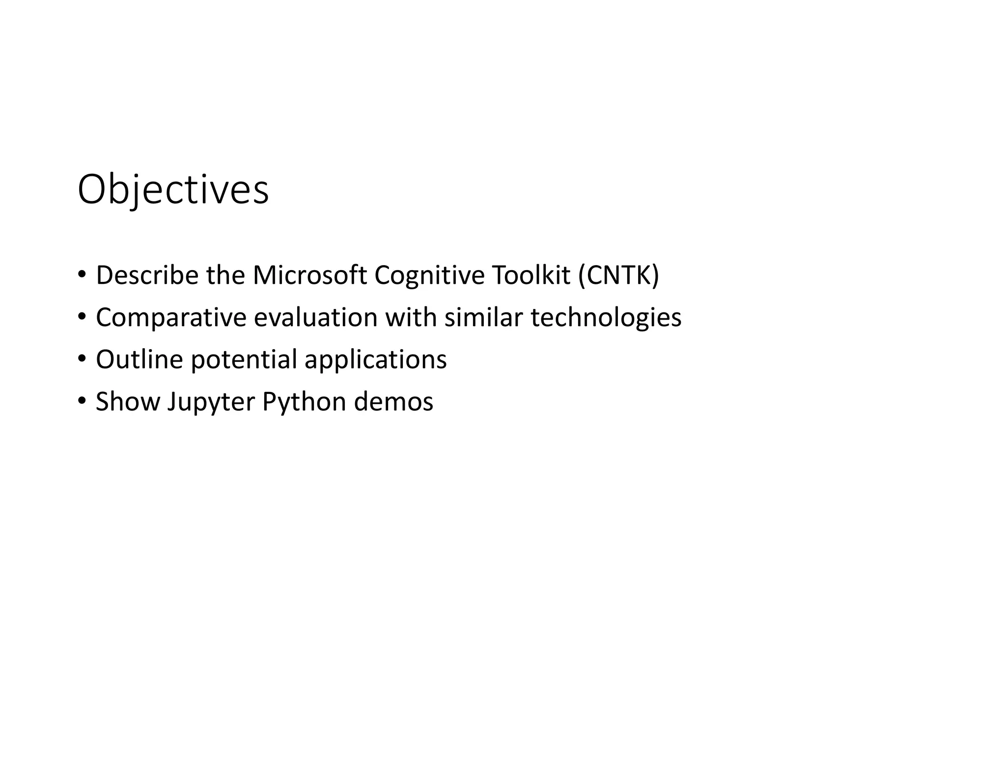 Objectives
• Describe the Microsoft Cognitive Toolkit (CNTK)
• Comparative evaluation with similar technologies
• Outline potential applications
• Show Jupyter Python demos
 