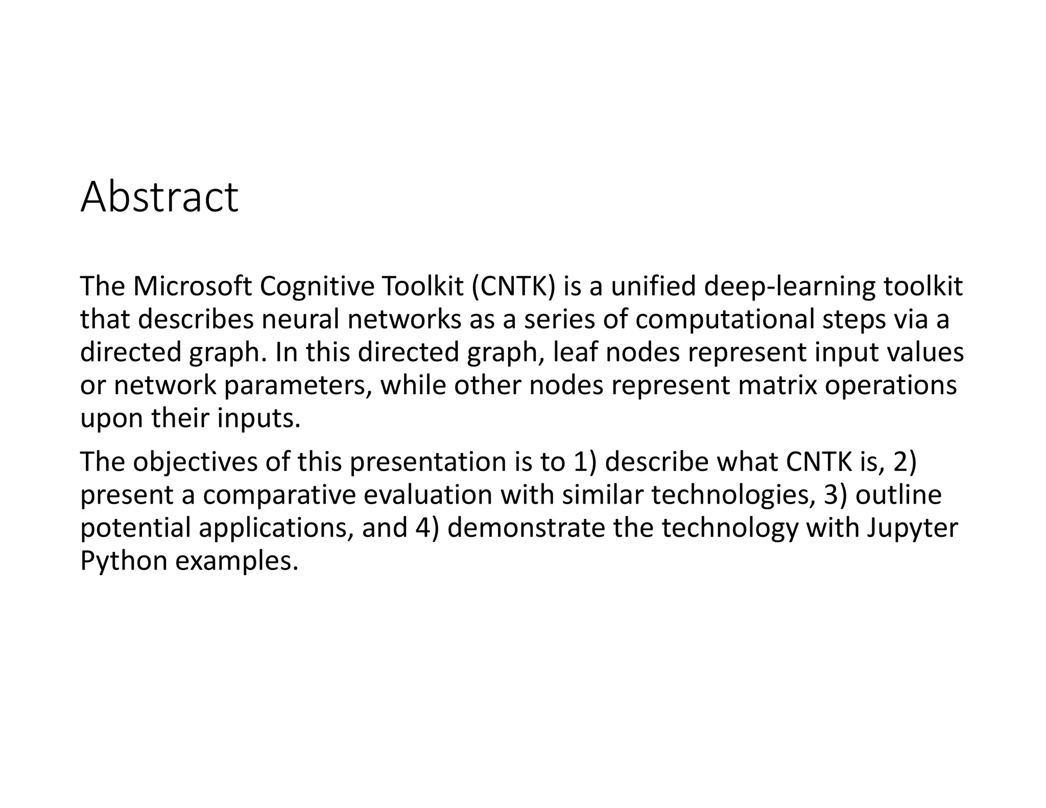 Abstract
The Microsoft Cognitive Toolkit (CNTK) is a unified deep-learning toolkit
that describes neural networks as a series of computational steps via a
directed graph. In this directed graph, leaf nodes represent input values
or network parameters, while other nodes represent matrix operations
upon their inputs.
The objectives of this presentation is to 1) describe what CNTK is, 2)
present a comparative evaluation with similar technologies, 3) outline
potential applications, and 4) demonstrate the technology with Jupyter
Python examples.
 