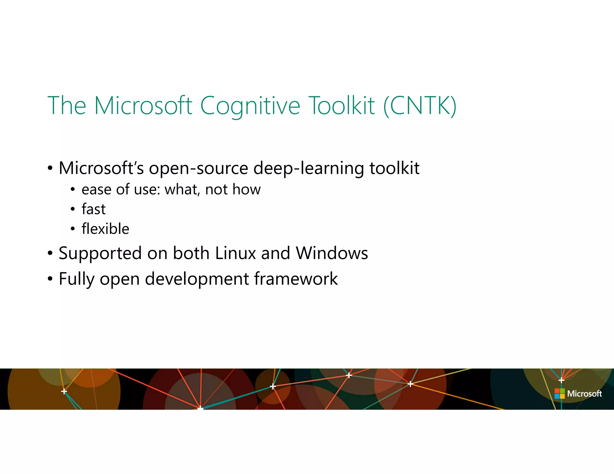 The Microsoft Cognitive Toolkit (CNTK)
• Microsoft’s open-source deep-learning toolkit
• ease of use: what, not how
• fast
• flexible
• Supported on both Linux and Windows
• Fully open development framework
 