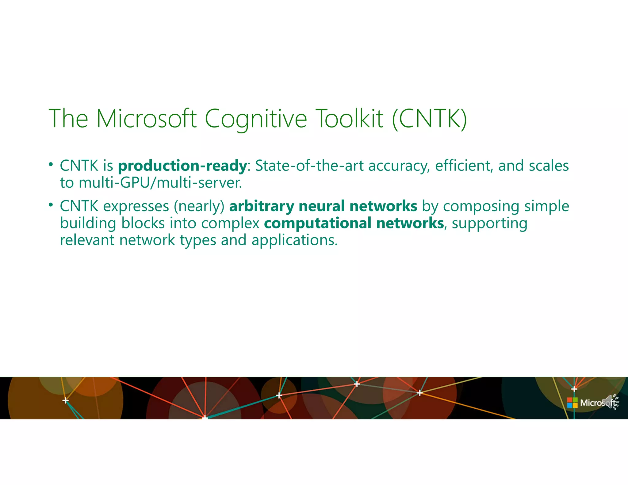 • CNTK is production-ready: State-of-the-art accuracy, efficient, and scales
to multi-GPU/multi-server.
• CNTK expresses (nearly) arbitrary neural networks by composing simple
building blocks into complex computational networks, supporting
relevant network types and applications.
The Microsoft Cognitive Toolkit (CNTK)
 