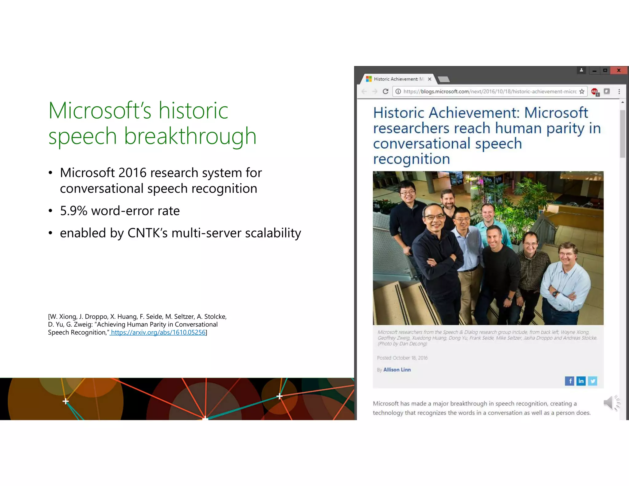 Microsoft’s historic
speech breakthrough
• Microsoft 2016 research system for
conversational speech recognition
• 5.9% word-error rate
• enabled by CNTK’s multi-server scalability
[W. Xiong, J. Droppo, X. Huang, F. Seide, M. Seltzer, A. Stolcke,
D. Yu, G. Zweig: “Achieving Human Parity in Conversational
Speech Recognition,” https://arxiv.org/abs/1610.05256]
 