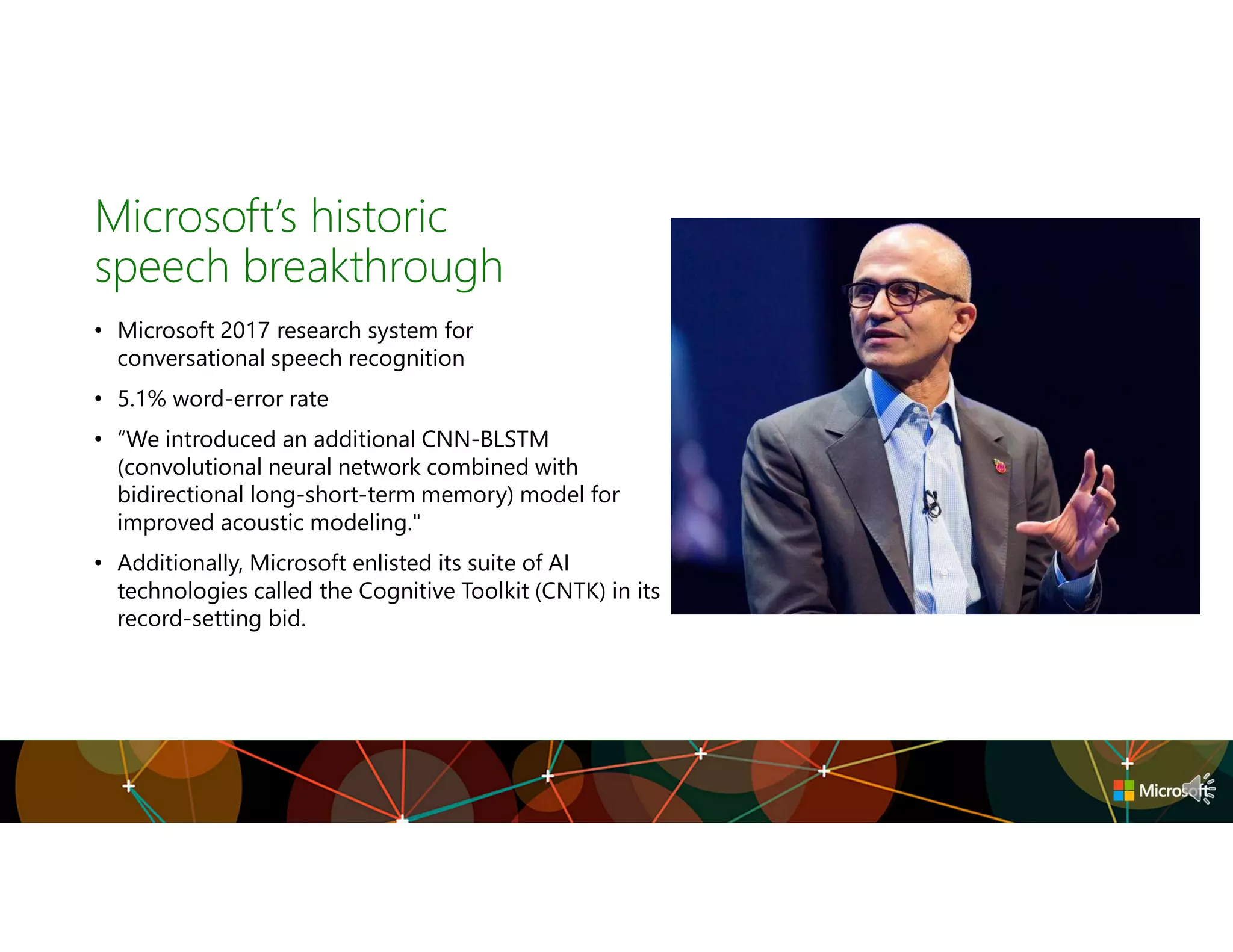Microsoft’s historic
speech breakthrough
• Microsoft 2017 research system for
conversational speech recognition
• 5.1% word-error rate
• “We introduced an additional CNN-BLSTM
(convolutional neural network combined with
bidirectional long-short-term memory) model for
improved acoustic modeling."
• Additionally, Microsoft enlisted its suite of AI
technologies called the Cognitive Toolkit (CNTK) in its
record-setting bid.
 