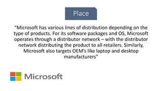 Place
“Microsoft has various lines of distribution depending on the
type of products. For its software packages and OS, Microsoft
operates through a distributor network – with the distributor
network distributing the product to all retailers. Similarly,
Microsoft also targets OEM’s like laptop and desktop
manufacturers”
 