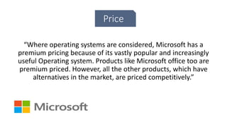 Price
“Where operating systems are considered, Microsoft has a
premium pricing because of its vastly popular and increasingly
useful Operating system. Products like Microsoft office too are
premium priced. However, all the other products, which have
alternatives in the market, are priced competitively.”
 