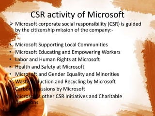 CSR activity of Microsoft
 Microsoft corporate social responsibility (CSR) is guided
by the citizenship mission of the company:-
• Microsoft Supporting Local Communities
• Microsoft Educating and Empowering Workers
• Labor and Human Rights at Microsoft
• Health and Safety at Microsoft
• Microsoft and Gender Equality and Minorities
• Waste Reduction and Recycling by Microsoft
• Carbon Emissions by Microsoft
• Microsoft’s other CSR Initiatives and Charitable
Donations
 