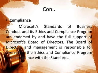 Con..
• Compliance
Microsoft’s Standards of Business
Conduct and its Ethics and Compliance Program
are endorsed by and have the full support of
Microsoft’s Board of Directors. The Board of
Directors and management is responsible for
overseeing the Ethics and Compliance Program
and compliance with the Standards.
 