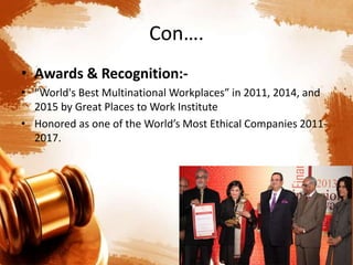 Con….
• Awards & Recognition:-
• “World's Best Multinational Workplaces” in 2011, 2014, and
2015 by Great Places to Work Institute
• Honored as one of the World’s Most Ethical Companies 2011-
2017.
 