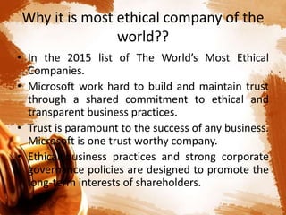 Why it is most ethical company of the
world??
• In the 2015 list of The World’s Most Ethical
Companies.
• Microsoft work hard to build and maintain trust
through a shared commitment to ethical and
transparent business practices.
• Trust is paramount to the success of any business.
Microsoft is one trust worthy company.
• Ethical business practices and strong corporate
governance policies are designed to promote the
long-term interests of shareholders.
 