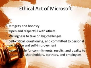 Ethical Act of Microsoft
• Integrity and honesty
• Open and respectful with others
• Willingness to take on big challenges
• Self-critical, questioning, and committed to personal
excellence and self-improvement
• Accountable for commitments, results, and quality to
customers, shareholders, partners, and employees.
 