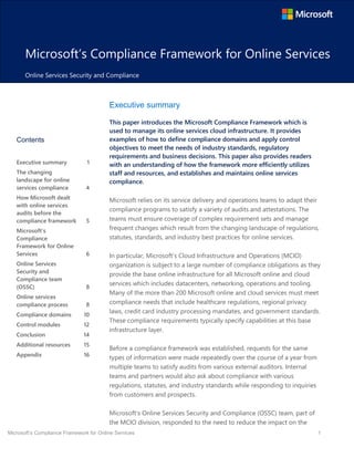 Microsoft’s Compliance Framework for Online Services 1
Microsoft’s Compliance Framework for Online Services
Online Services Security and Compliance
Executive summary
This paper introduces the Microsoft Compliance Framework which is
used to manage its online services cloud infrastructure. It provides
examples of how to define compliance domains and apply control
objectives to meet the needs of industry standards, regulatory
requirements and business decisions. This paper also provides readers
with an understanding of how the framework more efficiently utilizes
staff and resources, and establishes and maintains online services
compliance.
Microsoft relies on its service delivery and operations teams to adapt their
compliance programs to satisfy a variety of audits and attestations. The
teams must ensure coverage of complex requirement sets and manage
frequent changes which result from the changing landscape of regulations,
statutes, standards, and industry best practices for online services.
In particular, Microsoft’s Cloud Infrastructure and Operations (MCIO)
organization is subject to a large number of compliance obligations as they
provide the base online infrastructure for all Microsoft online and cloud
services which includes datacenters, networking, operations and tooling.
Many of the more than 200 Microsoft online and cloud services must meet
compliance needs that include healthcare regulations, regional privacy
laws, credit card industry processing mandates, and government standards.
These compliance requirements typically specify capabilities at this base
infrastructure layer.
Before a compliance framework was established, requests for the same
types of information were made repeatedly over the course of a year from
multiple teams to satisfy audits from various external auditors. Internal
teams and partners would also ask about compliance with various
regulations, statutes, and industry standards while responding to inquiries
from customers and prospects.
Microsoft’s Online Services Security and Compliance (OSSC) team, part of
the MCIO division, responded to the need to reduce the impact on the
Contents
Executive summary 1
The changing
landscape for online
services compliance 4
How Microsoft dealt
with online services
audits before the
compliance framework 5
Microsoft’s
Compliance
Framework for Online
Services 6
Online Services
Security and
Compliance team
(OSSC) 8
Online services
compliance process 8
Compliance domains 10
Control modules 12
Conclusion 14
Additional resources 15
Appendix 16
 