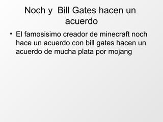 Noch y Bill Gates hacen un
acuerdo
• El famosisimo creador de minecraft noch
hace un acuerdo con bill gates hacen un
acuerdo de mucha plata por mojang
 
