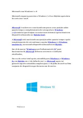 Microsoft com Windows 7 e 8
Microsoft empurra para trás o Windows 7 e 8 no Skylake apoio data
de corte 2017-2018
Microsoft é esclarecer e suavizando um pouco a sua posição sobre
quanto tempo e completamente ele vai suportar o Windows
7 e 8 usuários que desejam executar esses sistemas operacionais em
dispositivos baseados no Skylake Intel.
A Microsoft está suavizando sua posição sobre quanto tempo e quão
completamente ele vai continuar a apoiar Windows 7 e Windows
usuários 8.1 executando dispositivos baseados em Skylake.
Em 18 de março "Windows para Profissionais de TI" post,
funcionários da Microsoft delineou os termos e condições
atualizados.
Em vez de cortar total apoio, estendido para Windows 7 e Windows
8.1 em Skylake em 17 de Julho de 2017, a Microsoft agora vai
garantir suporte estendido completo para 17 de julho de 2018 na lista
conjunto de dispositivos que forneceu em fevereiro.
Windows 10
 