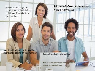 Microsoft Contact Number
1 877 632 9994
We here 24*7 days to
provide you instant help
of Microsoft product on
this number
you should not worry to pay the
charges for calling on this number Just call and get help quickly
For more detail visit our website
www.monktech.net
 
