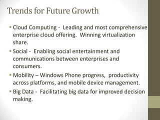 Trends for Future Growth
 Cloud Computing - Leading and most comprehensive
enterprise cloud offering. Winning virtualization
share.
 Social - Enabling social entertainment and
communications between enterprises and
consumers.
 Mobility – Windows Phone progress, productivity
across platforms, and mobile device management.
 Big Data - Facilitating big data for improved decision
making.

 