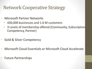 Network Cooperative Strategy
• Microsoft Partner Networks
• 430,000 businesses and 1.6 M customers
• 3 Levels of membership offered (Community, Subscription,
Competency, Partner)

• Gold & Silver Competency
• Microsoft Cloud Essentials or Microsoft Cloud Accelerate
• Future Partnerships

 