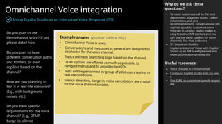 Omnichannel Voice integration
Using Copilot Studio as an Interactive Voice Response (IVR)
Why do we ask these
questions?
• To route customers call to the best
department, diagnose issues, collect
information, and give
recommendations, conversational IVR
copilots speak to customers when
they call in. Copilot Studio makes it
easy to author IVR copilots and you
can use the same copilots for other
channels, like chat and voice.
• It’s important that the
implementation of Voice with Copilot
Studio as an IVR is well planned and
expectations appropriately set.
Useful resources:
• Voice channel in Omnichannel
• Configure Copilot Studio bots for voic
e
• Use SSML to customize speech respon
ses
Do you plan to use
Omnichannel Voice? If yes,
please detail how.
Do you plan to have
different conversation paths
and formats, or even
copilots based on the
channel?
How are you planning to
test it in real-life scenarios?
(E.g., with background
noises, etc.)
Do you have specific
requirements for the voice
channel? (E.g., DTMF,
barge-in, silence
Example answer (you can delete this)
• Omnichannel Voice is used.
• Conversations and messages in general are designed to
be shorter for the voice channel.
• Topics will have branching logic based on the channel.
• DTMF options are offered as much as possible, to
navigate menus and to provide client IDs.
• Tests will be performed by group of pilot users testing in
real-life conditions.
• Silence detection, barge-in, noise cancelation, are crucial
for the voice channel success.
 