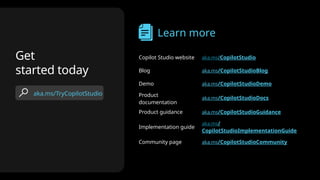 aka.ms/TryCopilotStudio
Get
started today
Learn more
Copilot Studio website aka.ms/CopilotStudio
Blog aka.ms/CopilotStudioBlog
Demo aka.ms/CopilotStudioDemo
Product
documentation
aka.ms/CopilotStudioDocs
Product guidance aka.ms/CopilotStudioGuidance
Implementation guide
aka.ms/
CopilotStudioImplementationGuide
Community page aka.ms/CopilotStudioCommunity
 