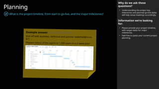 Planning
What is the project timeline, from start to go-live, and the major milestones?
Why do we ask these
questions?
• Understanding the project key
milestones and planned go-live dates
will help setup meetings accordingly.
Information we’re looking
for:
• Please provide your project timeline,
with target dates for major
milestones.
• Feel free to paste your current project
planning.
Example answer (you can delete this)
Kick off with business, technical and partner stakeholders on
8/1.
Phased rollout of the agent to 1,000 users in a 2-week pilot
before global deployment to all 40k employees.
 