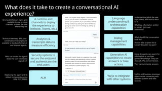 Language
understanding &
orchestration
capabilities
Generative AI
capabilities to create
answers or take
actions
Ways to integrate
with other systems
A runtime and
channels to deploy
the experience to
(website, Teams, etc.)
Analytics &
transcripts data to
measure efficiency
Dialog
management
capabilities
Security options to
secure the endpoint
and authenticate the
end-users
ALM
Understanding what the user
says (intent) and how to react
to it.
What key information (entity)
to extract from user
utterances?
What should the conversation
look like?
Should it be scripted like a
funnel? Should it be open?
Using AI, agents can search for
information or use their
general knowledge. They can
also call APIs and connectors.
They can summarize answers.
End-to-end business processes
often involve connecting with
different systems and data
sources.
Once published, an agent gets
available to one or more
channels, to meet the user
where they are.
Technical telemetry, KPIs, and
conversation transcripts are
available to track performance
and improve agents.
Who can invoke the agent?
Does the user need to be
signed-in?
Deploying the agent and its
related components across
DEV, TEST, PROD.
What does it take to create a conversational AI
experience?
 