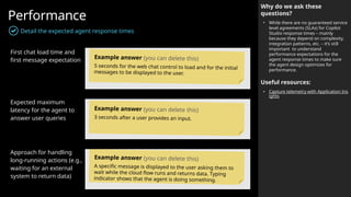 Performance
Detail the expected agent response times
Why do we ask these
questions?
• While there are no guaranteed service
level agreements (SLAs) for Copilot
Studio response times – mainly
because they depend on complexity,
integration patterns, etc. – it’s still
important to understand
performance expectations for the
agent response times to make sure
the agent design optimizes for
performance.
Useful resources:
• Capture telemetry with Application Ins
ights
First chat load time and
first message expectation
Expected maximum
latency for the agent to
answer user queries
Approach for handling
long-running actions (e.g.,
waiting for an external
system to return data)
Example answer (you can delete this)
5 seconds for the web chat control to load and for the initial
messages to be displayed to the user.
Example answer (you can delete this)
3 seconds after a user provides an input.
Example answer (you can delete this)
A specific message is displayed to the user asking them to
wait while the cloud flow runs and returns data. Typing
indicator shows that the agent is doing something.
 