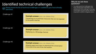 Identified technical challenges
Please share the list of technical challenges or roadblocks you have already
identified
Challenge #1
Challenge #2
Challenge #3
Why do we ask these
questions?
• To understand the challenges that
have already been identified in the
architecture that could get in the way
of the agent success and for which it’s
important to define mitigation plans.
Example answer (you can delete this)
Connecting to on-premises resources that are not exposed
to the public internet.
Example answer (you can delete this)
Deploying to a WhatsApp channel.
Example answer (you can delete this)
Allowing agent end-users to download the conversation
transcript at the end of the chat session.
 