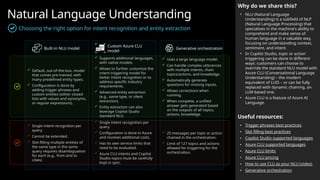Natural Language Understanding
Why do we share this?
• NLU (Natural Language
Understanding) is a subfield of NLP
(Natural Language Processing) that
specializes in the machine's ability to
comprehend and make sense of
human language in a valuable way,
focusing on understanding context,
sentiment, and intent.
• In Copilot Studio, topic or action
triggering can be done in different
ways: customers can choose to
override the standard NLU model with
Azure CLU (Conversational Language
Understanding) – the modern
equivalent of LUIS – or can be fully
replaced with dynamic chaining, an
LLM-based one.
• Azure CLU is a feature of Azure AI
Language.
Useful resources:
• Trigger phrases best practices
• Slot filling best practices
• Copilot Studio supported languages
• Azure CLU supported languages
• Azure CLU limits
• Azure CLU pricing
• How to use CLU as your NLU (video)
• Generative orchestration
 Default, out-of-the-box, model
that comes pre-trained, with
many predefined entity types.
 Configuration is done by
adding trigger phrases and
custom entities (either closed
lists with values and synonyms,
or regular expressions).
 Supports additional languages,
with native models.
 Allows to further customize the
intent triggering model for
better intent recognition or to
address specific industry
requirements.
 Advanced entity extraction
(e.g., same type, or silent
extraction).
 Entity extraction can also
leverage Copilot Studio
standard NLU.
 Single intent recognition per
query.
 Configuration is done in Azure
and involves additional costs.
 Has its own service limits that
need to be evaluated.
 Azure CLU intents and Copilot
Studio topics must be carefully
kept in sync.
 Uses a large language model.
 Can handle complex utterances
with multiple intents, chain
topics/actions, and knowledge.
 Automatically generate
questions for missing inputs.
 Allows corrections when
running.
 When complete, a unified
answer gets generated based
on the outputs of all topics,
actions, knowledge.
Built-in NLU model
Custom Azure CLU
model
Generative orchestration
 25 messages per topic or action
chained in the orchestration.
 Limit of 127 topics and actions
allowed for triggering for the
orchestration.
 Single intent recognition per
query.
 Cannot be extended.
 Slot-filling multiple entities of
the same type in the same
query requires disambiguation
for each (e.g., from and to
cities)
Choosing the right option for intent recognition and entity extraction
 