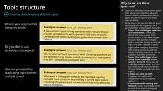 Topic structure
Creating and designing efficient topics
What is your approach to
designing topics?
Do you plan to use
disambiguation topics?
How are you avoiding
duplicating topic content
multiple times?
Why do we ask these
questions?
• Topics are discrete conversation paths
that, when used together, allow for
users to have a conversation with a
agent that feels natural and flows
appropriately.
• While there's no one size fits all, given
how topics can be triggered, it's a
good practice to distinguish between:
 Topics that will trigger based on
user utterances. These can
almost be seen as your entry
points topics. If you have trigger
phrases that overlap multiple
topics, consider having a catch-all
topic and then redirect to other
topics after clarifying questions.
With entity extraction and slot
filling, clarifying questions can be
skipped if already answered.
 Topics that will trigger when
called from a redirect action,
activity or event. These can be
called by multiple topics and can
have input and output variables.
They're ideally reusable, bite-size,
topics.
 A topic can also be both,
triggered through intent
recognition or by an explicit
redirect.
 Conversational boosting and
fallback: topics that trigger when
no matching topic is triggered
Example answer (you can delete this)
A few custom topics for key scenarios with relevant trigger
phrases and redirects, with a parent-child topic structure.
Unrecognized intents will trigger generative answers and
fallback.
Example answer (you can delete this)
Yes, for user account operations with clarifying questions on
the operation (e.g. create, unlock, suspend, etc.) and system
(e.g. SAP, ServiceNow, Microsoft, etc.)
Example answer (you can delete this)
Whenever a dialog path needs to be repeated, creating
reusable topics that can be called by a parent topic before
resuming the parent topic conversation logic once the child
topic is complete.
 